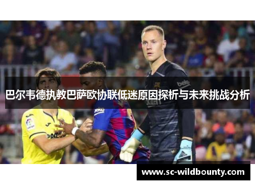 巴尔韦德执教巴萨欧协联低迷原因探析与未来挑战分析