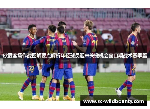 欧冠客场作战图解要点解析年轻球员迎来关键机会窗口期战术赛季篇