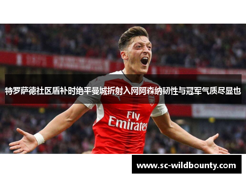 特罗萨德社区盾补时绝平曼城折射入网阿森纳韧性与冠军气质尽显也