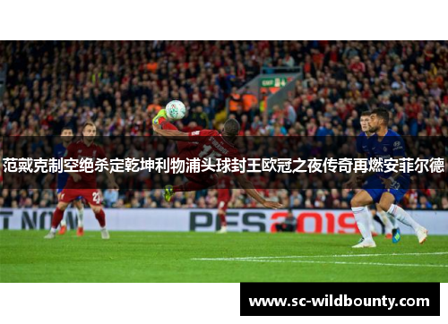 范戴克制空绝杀定乾坤利物浦头球封王欧冠之夜传奇再燃安菲尔德